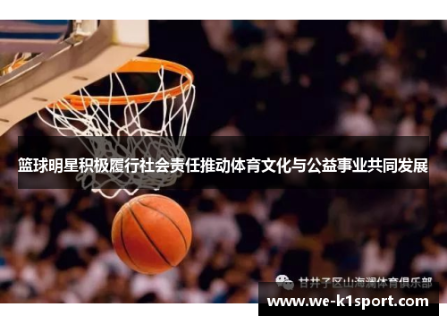 篮球明星积极履行社会责任推动体育文化与公益事业共同发展