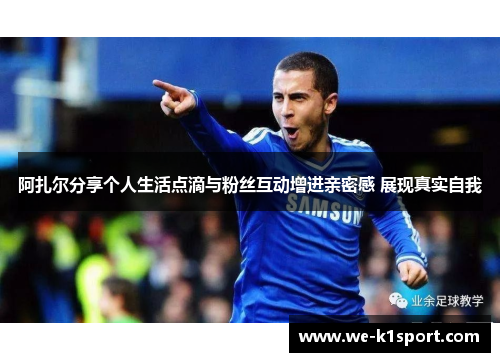 阿扎尔分享个人生活点滴与粉丝互动增进亲密感 展现真实自我